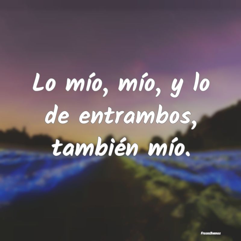 Lo mío, mío, y lo de entrambos, también mío....