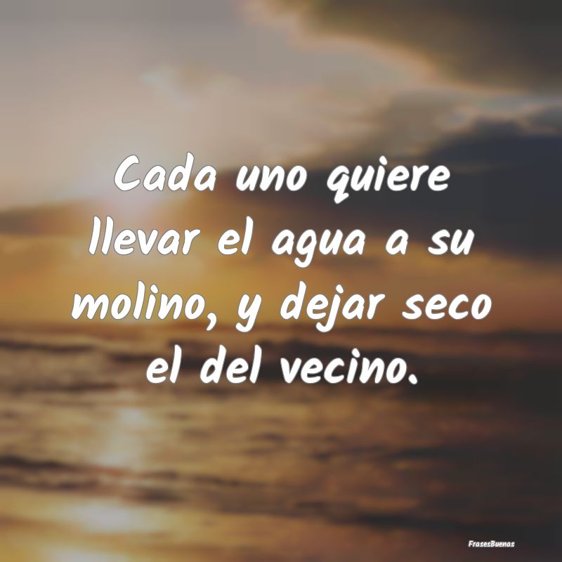 Frases sobre el Egoísmo - Cada uno quiere llevar el agua a su molino, y deja...