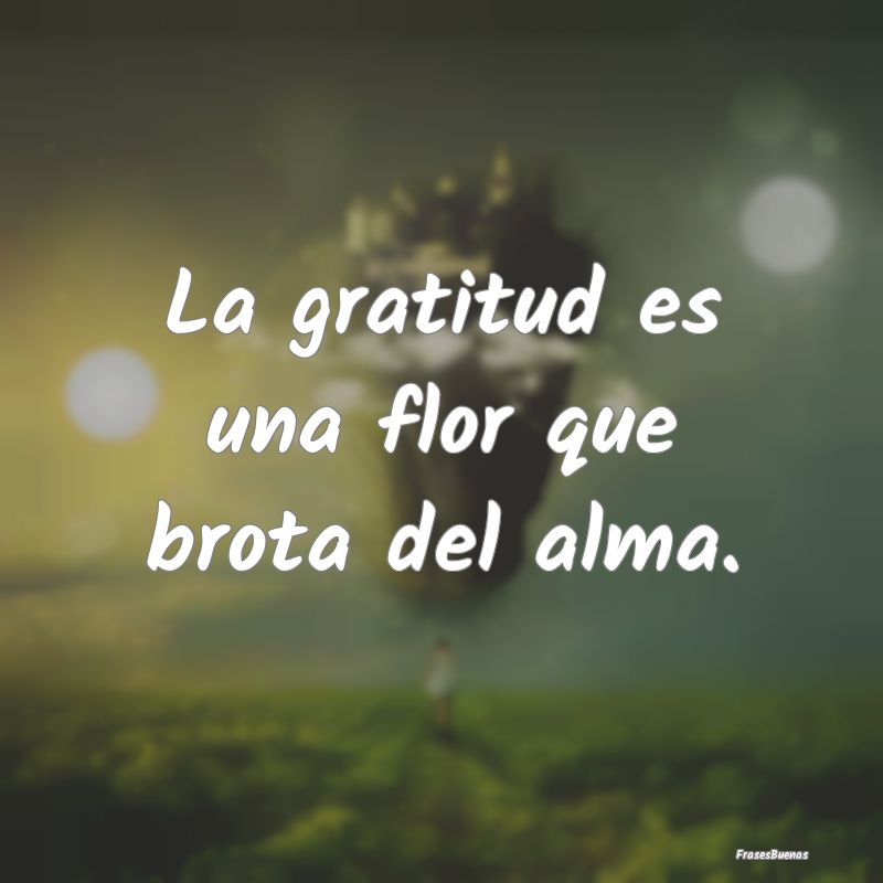 La gratitud es una flor que brota del alma....