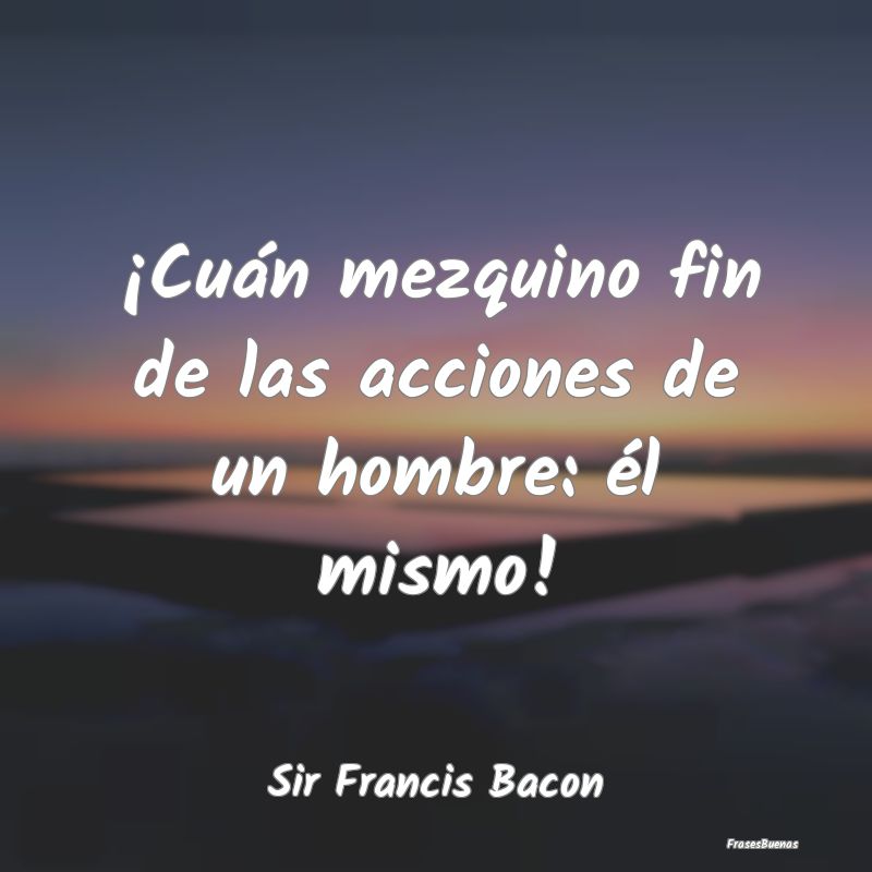 Frases sobre el Egoísmo - ¡Cuán mezquino fin de las acciones de un hombre:...