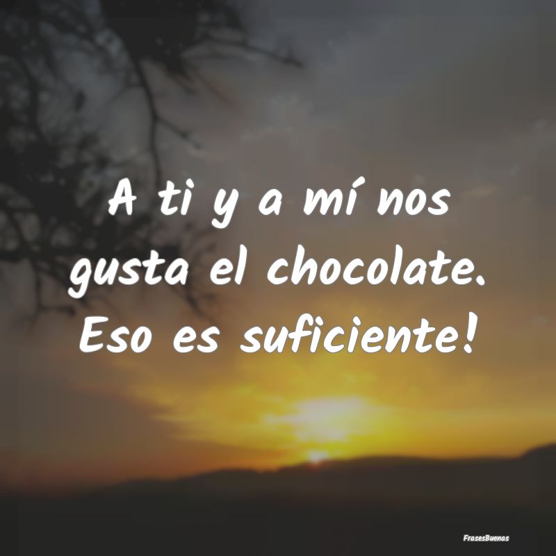 A ti y a mí nos gusta el chocolate. Eso es sufici...