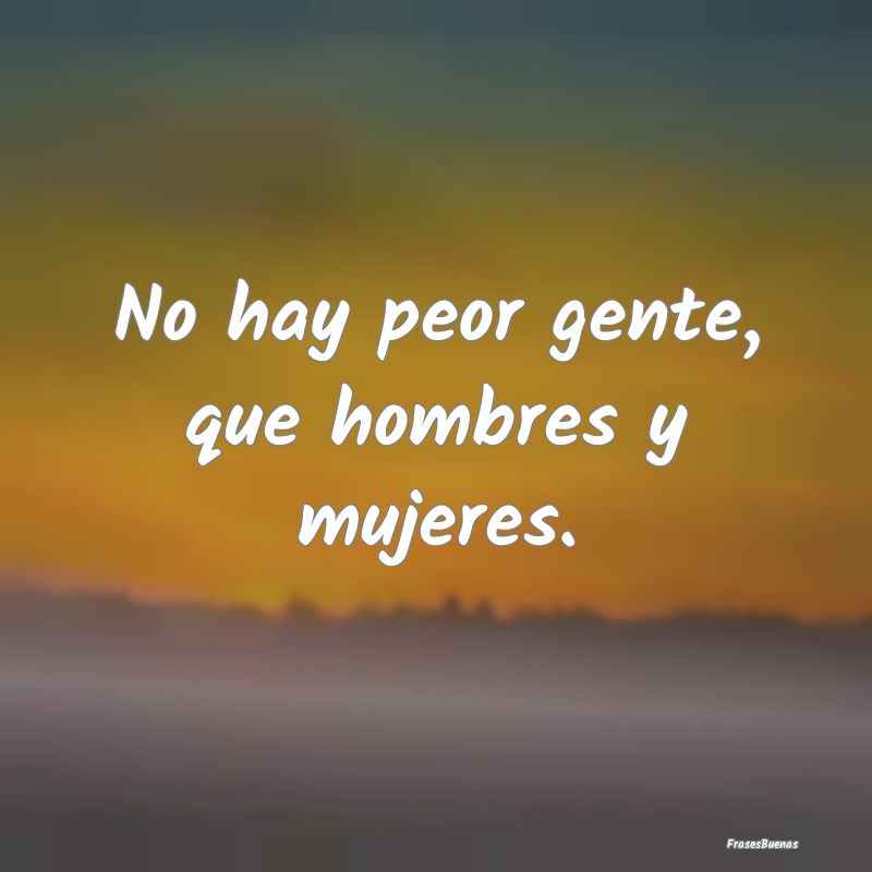 No hay peor gente, que hombres y mujeres....