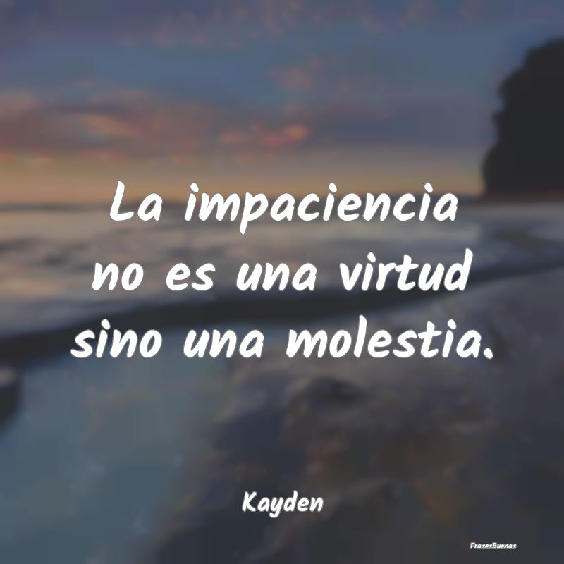 La impaciencia no es una virtud sino una molestia....