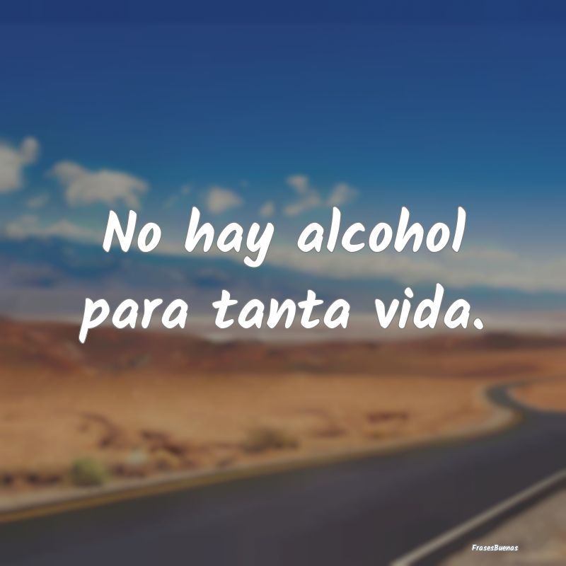 No hay alcohol para tanta vida....