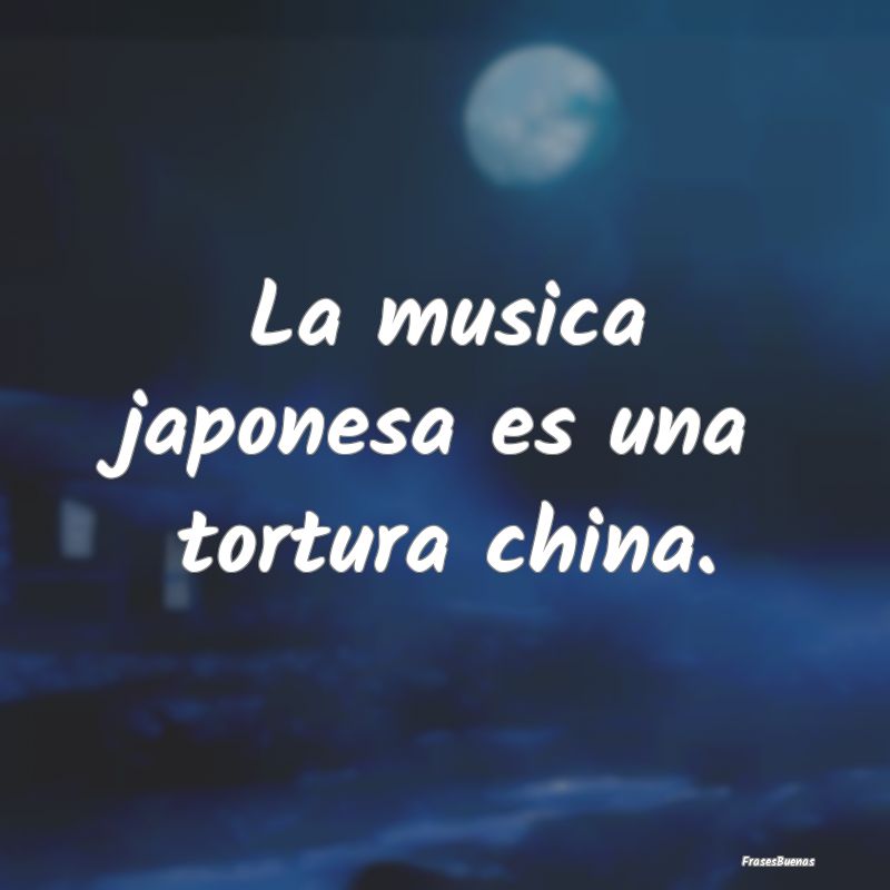 La musica japonesa es una tortura china.
...