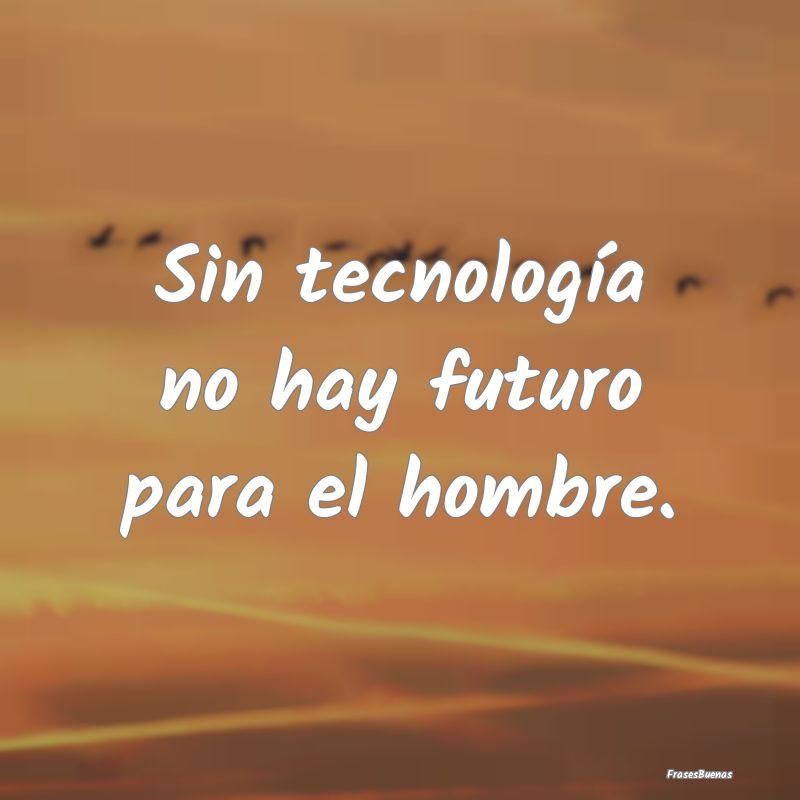 Sin tecnología no hay futuro para el hombre.
...