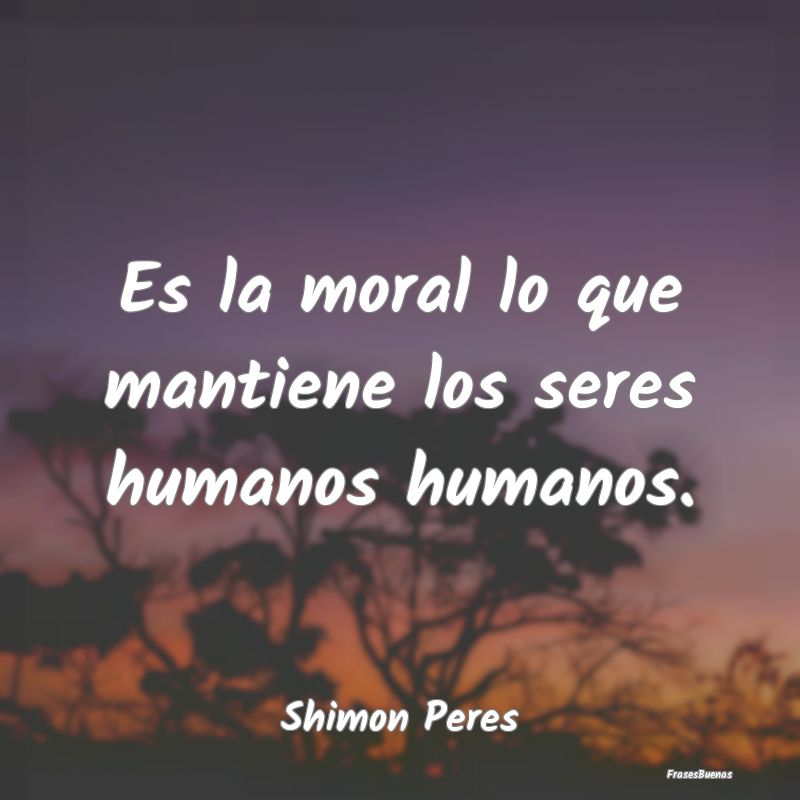 Es la moral lo que mantiene los seres humanos huma...