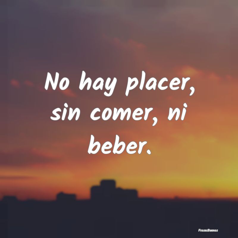 No hay placer, sin comer, ni beber....